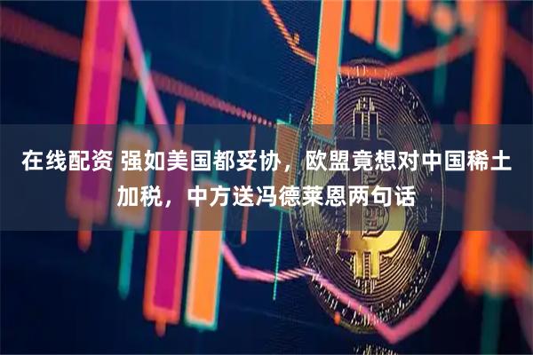 在线配资 强如美国都妥协，欧盟竟想对中国稀土加税，中方送冯德莱恩两句话