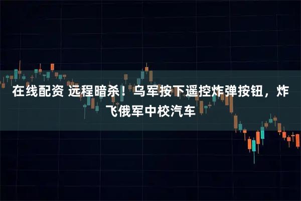 在线配资 远程暗杀！乌军按下遥控炸弹按钮，炸飞俄军中校汽车