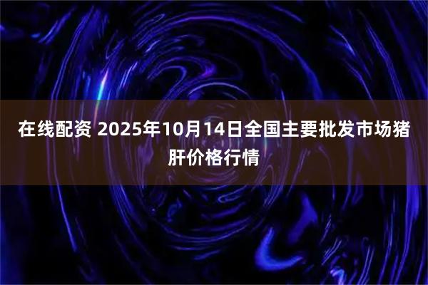 在线配资 2025年10月14日全国主要批发市场猪肝价格行情