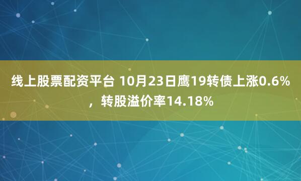 线上股票配资平台 10月23日鹰19转债上涨0.6%，转股溢价率14.18%