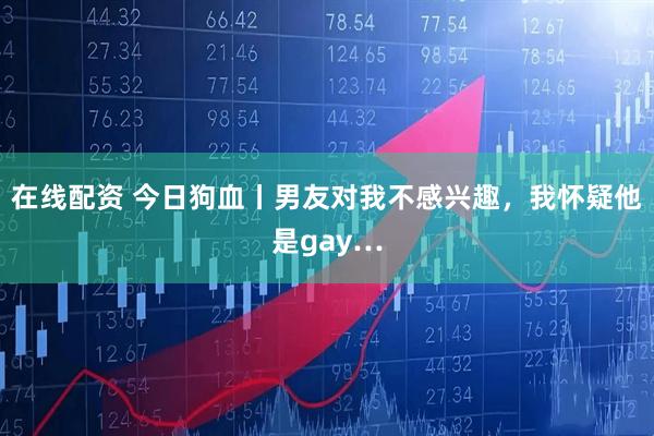 在线配资 今日狗血丨男友对我不感兴趣,我怀疑他是gay…