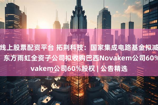 线上股票配资平台 拓荆科技：国家集成电路基金拟减持不超3%股份；东方雨虹全资子公司拟收购巴西Novakem公司60%股权 | 公告精选