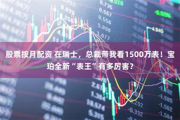 股票按月配资 在瑞士,总裁带我看1500万表!宝珀全新“表王”有多厉害?