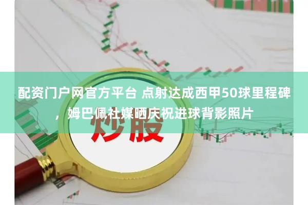 配资门户网官方平台 点射达成西甲50球里程碑，姆巴佩社媒晒庆祝进球背影照片