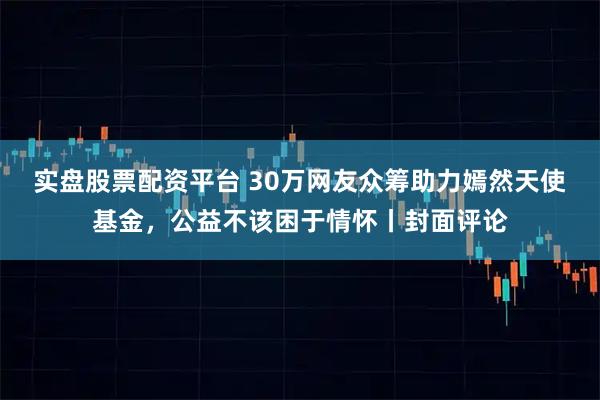 实盘股票配资平台 30万网友众筹助力嫣然天使基金，公益不该困于情怀丨封面评论