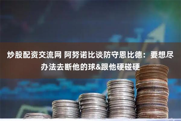 炒股配资交流网 阿努诺比谈防守恩比德：要想尽办法去断他的球&跟他硬碰硬