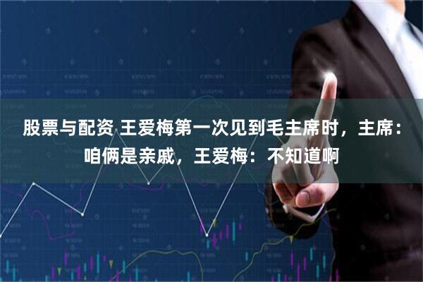 股票与配资 王爱梅第一次见到毛主席时，主席：咱俩是亲戚，王爱梅：不知道啊