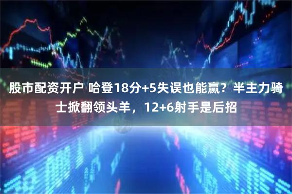 股市配资开户 哈登18分+5失误也能赢？半主力骑士掀翻领头羊，12+6射手是后招