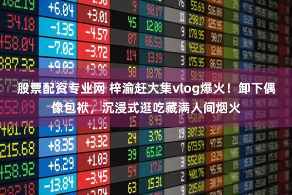 股票配资专业网 梓渝赶大集vlog爆火！卸下偶像包袱，沉浸式逛吃藏满人间烟火